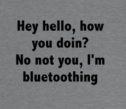 Hey Hello, how doin? NO NOT YOU,  I'm bluetoothing